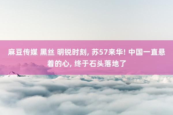 麻豆传媒 黑丝 明锐时刻， 苏57来华! 中国一直悬着的心， 终于石头落地了