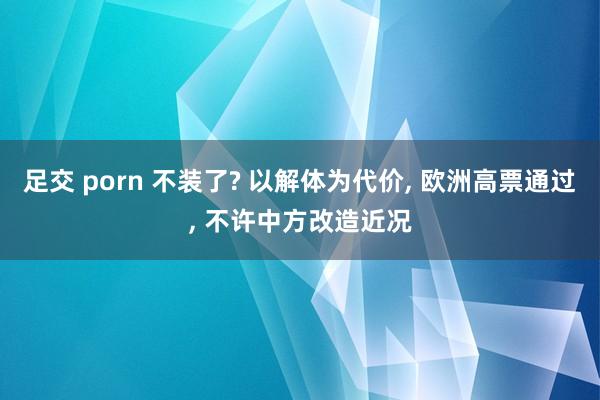 足交 porn 不装了? 以解体为代价， 欧洲高票通过， 不许中方改造近况