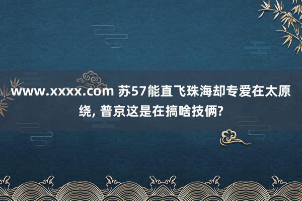 www.xxxx.com 苏57能直飞珠海却专爱在太原绕， 普京这是在搞啥技俩?