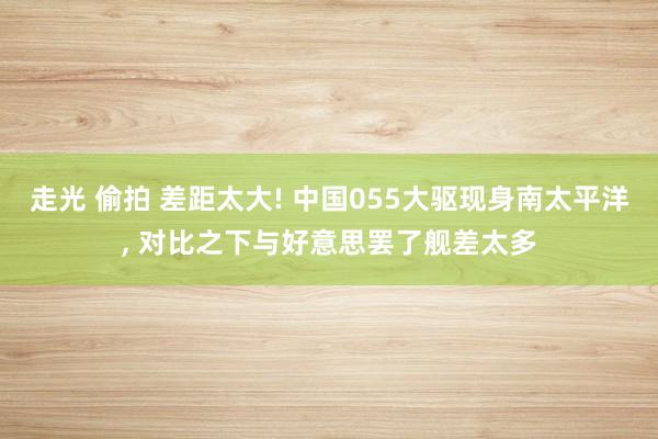 走光 偷拍 差距太大! 中国055大驱现身南太平洋， 对比之下与好意思罢了舰差太多