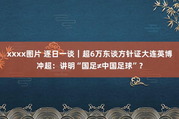 xxxx图片 逐日一谈｜超6万东谈方针证大连英博冲超：讲明“国足≠中国足球”？