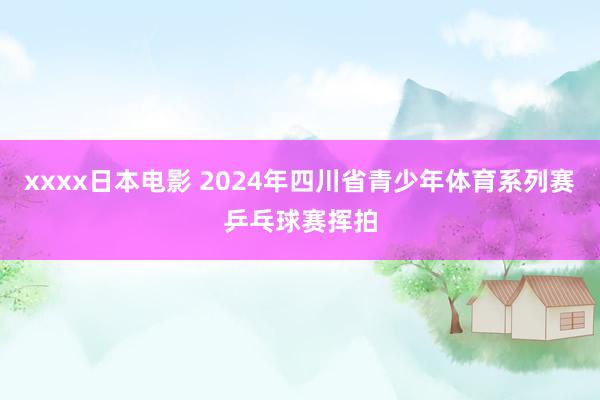 xxxx日本电影 2024年四川省青少年体育系列赛乒乓球赛挥拍