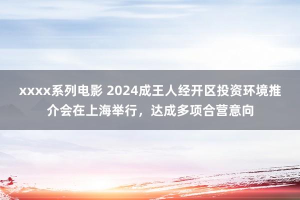 xxxx系列电影 2024成王人经开区投资环境推介会在上海举行，达成多项合营意向