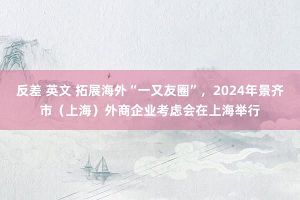 反差 英文 拓展海外“一又友圈”，2024年景齐市（上海）外商企业考虑会在上海举行