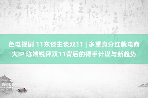 色电视剧 11东谈主谈双11 | 多重身分红就电商大IP 陈端锐评双11背后的得手计谋与新趋势