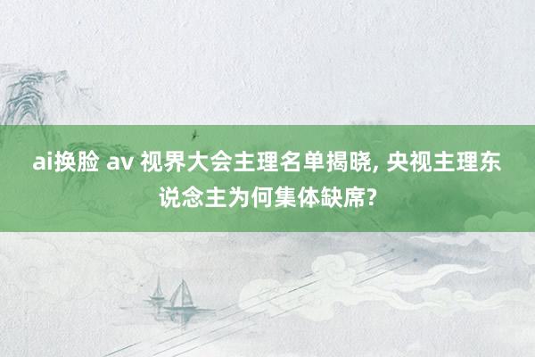 ai换脸 av 视界大会主理名单揭晓， 央视主理东说念主为何集体缺席?