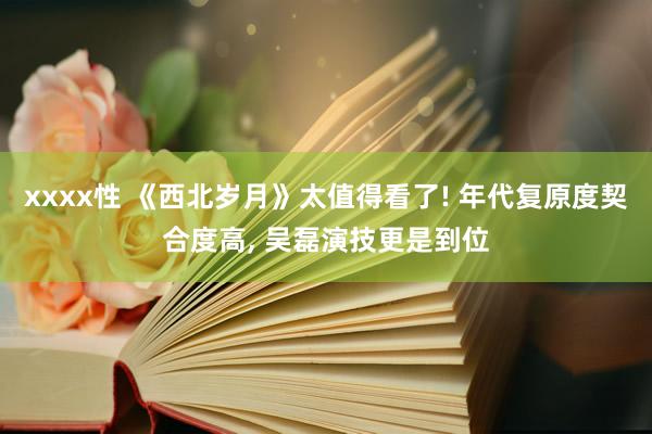 xxxx性 《西北岁月》太值得看了! 年代复原度契合度高， 吴磊演技更是到位