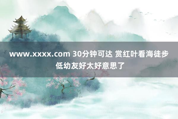 www.xxxx.com 30分钟可达 赏红叶看海徒步 低幼友好太好意思了