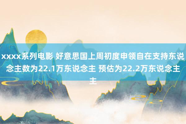 xxxx系列电影 好意思国上周初度申领自在支持东说念主数为22.1万东说念主 预估为22.2万东说念主