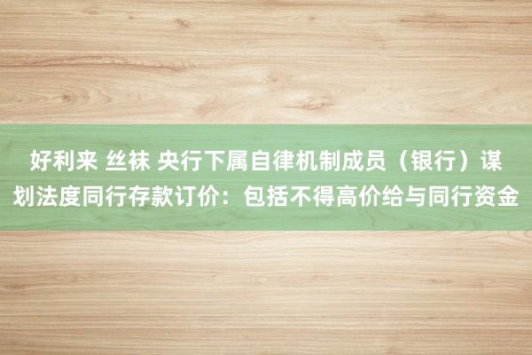 好利来 丝袜 央行下属自律机制成员（银行）谋划法度同行存款订价：包括不得高价给与同行资金