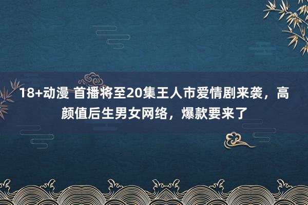 18+动漫 首播将至20集王人市爱情剧来袭，高颜值后生男女网络，爆款要来了