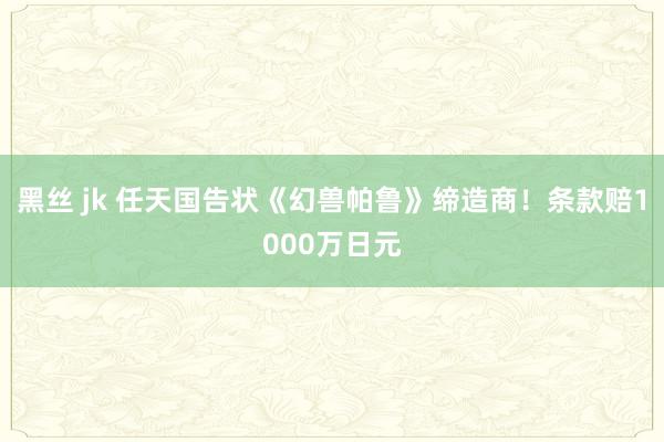 黑丝 jk 任天国告状《幻兽帕鲁》缔造商！条款赔1000万日元