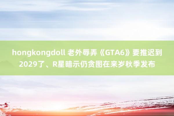 hongkongdoll 老外辱弄《GTA6》要推迟到2029了、R星暗示仍贪图在来岁秋季发布