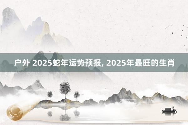 户外 2025蛇年运势预报， 2025年最旺的生肖