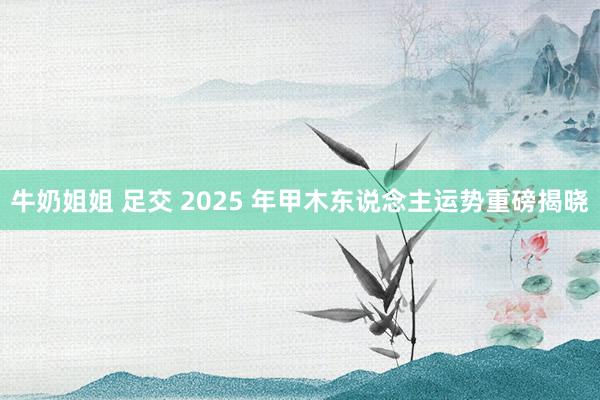 牛奶姐姐 足交 2025 年甲木东说念主运势重磅揭晓