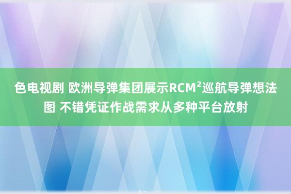 色电视剧 欧洲导弹集团展示RCM²巡航导弹想法图 不错凭证作战需求从多种平台放射