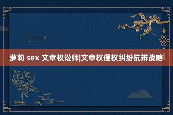 萝莉 sex 文章权讼师|文章权侵权纠纷抗辩战略