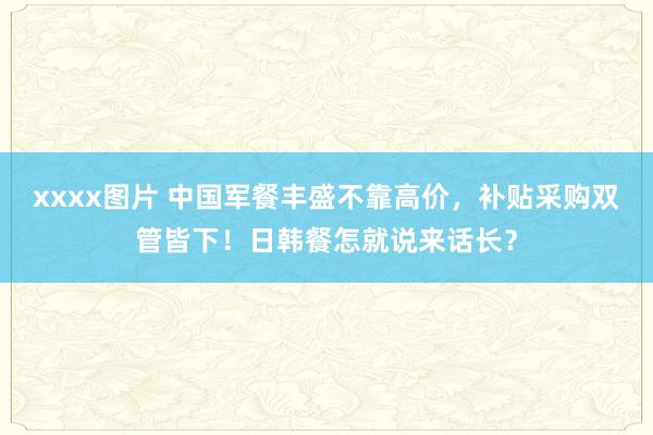 xxxx图片 中国军餐丰盛不靠高价，补贴采购双管皆下！日韩餐怎就说来话长？