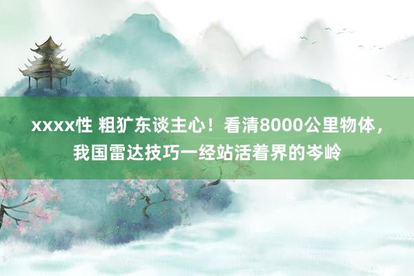 xxxx性 粗犷东谈主心！看清8000公里物体，我国雷达技巧一经站活着界的岑岭