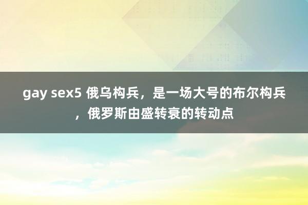 gay sex5 俄乌构兵，是一场大号的布尔构兵，俄罗斯由盛转衰的转动点