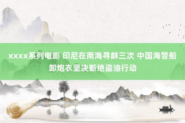 xxxx系列电影 印尼在南海寻衅三次 中国海警船卸炮衣坚决断绝盗油行动