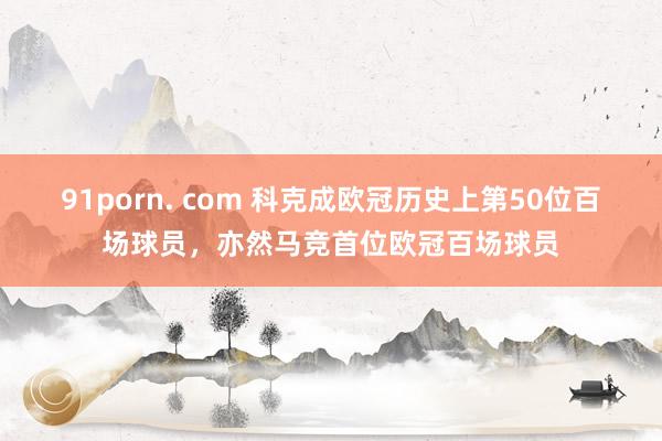 91porn. com 科克成欧冠历史上第50位百场球员，亦然马竞首位欧冠百场球员