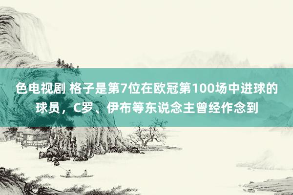 色电视剧 格子是第7位在欧冠第100场中进球的球员，C罗、伊布等东说念主曾经作念到