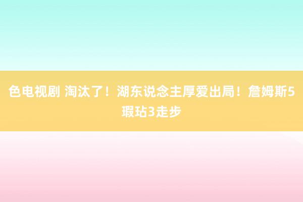 色电视剧 淘汰了！湖东说念主厚爱出局！詹姆斯5瑕玷3走步