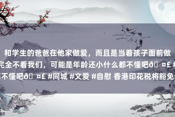 和学生的爸爸在他家做爱，而且是当着孩子面前做爱，太刺激了，孩子完全不看我们，可能是年龄还小什么都不懂吧🤣 #同城 #文爱 #自慰 香港印花税将豁免部分往来