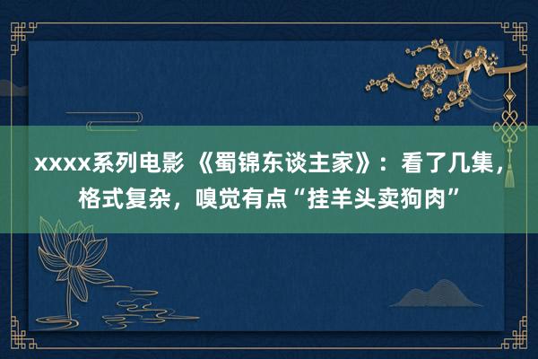 xxxx系列电影 《蜀锦东谈主家》：看了几集，格式复杂，嗅觉有点“挂羊头卖狗肉”