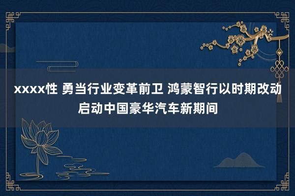 xxxx性 勇当行业变革前卫 鸿蒙智行以时期改动启动中国豪华汽车新期间