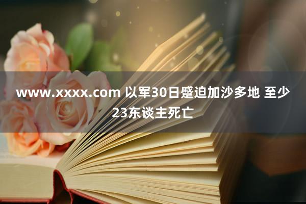 www.xxxx.com 以军30日蹙迫加沙多地 至少23东谈主死亡