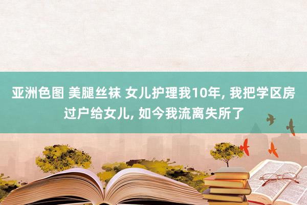 亚洲色图 美腿丝袜 女儿护理我10年， 我把学区房过户给女儿， 如今我流离失所了