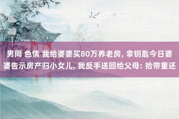 男同 色情 我给婆婆买80万养老房， 拿钥匙今日婆婆告示房产归小女儿， 我反手送回给父母: 拾带重还