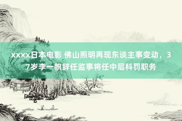 xxxx日本电影 佛山照明再现东谈主事变动，37岁李一帜辞任监事将任中层科罚职务