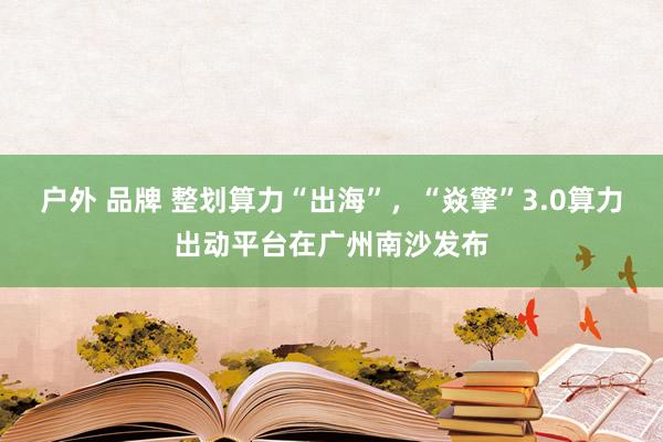 户外 品牌 整划算力“出海”，“焱擎”3.0算力出动平台在广州南沙发布