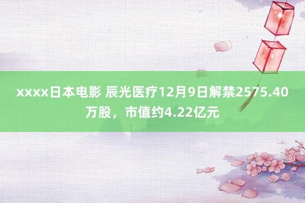 xxxx日本电影 辰光医疗12月9日解禁2575.40万股，市值约4.22亿元