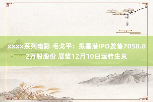 xxxx系列电影 毛戈平：拟香港IPO发售7058.82万股股份 展望12月10日运转生意