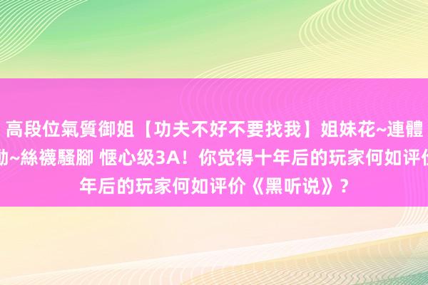 高段位氣質御姐【功夫不好不要找我】姐妹花~連體絲襪~大奶晃動~絲襪騷腳 惬心级3A！你觉得十年后的玩家何如评价《黑听说》？