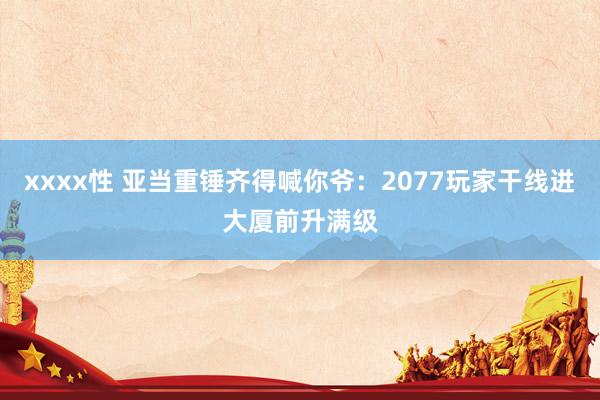 xxxx性 亚当重锤齐得喊你爷：2077玩家干线进大厦前升满级