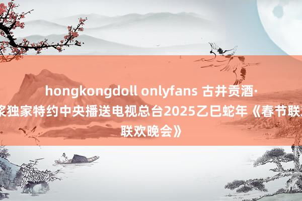 hongkongdoll onlyfans 古井贡酒·年份原浆独家特约中央播送电视总台2025乙巳蛇年《春节联欢晚会》