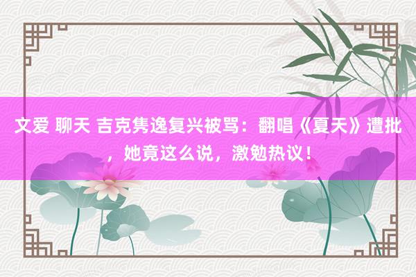 文爱 聊天 吉克隽逸复兴被骂：翻唱《夏天》遭批，她竟这么说，激勉热议！