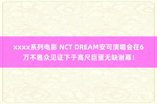 xxxx系列电影 NCT DREAM安可演唱会在6万不雅众见证下于高尺巨蛋无缺谢幕！