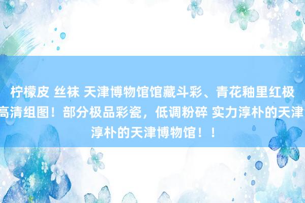 柠檬皮 丝袜 天津博物馆馆藏斗彩、青花釉里红极品古瓷器高清组图！部分极品彩瓷，低调粉碎 实力淳朴的天津博物馆！！