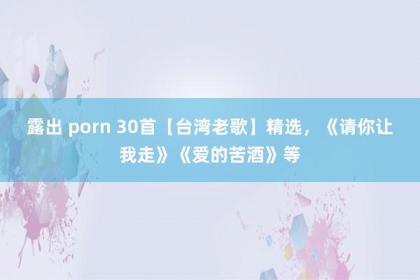 露出 porn 30首【台湾老歌】精选，《请你让我走》《爱的苦酒》等