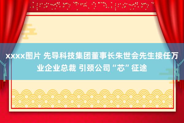 xxxx图片 先导科技集团董事长朱世会先生接任万业企业总裁 引颈公司“芯”征途