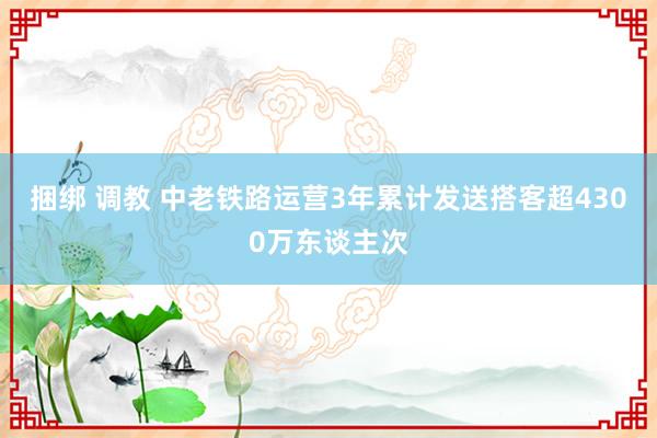 捆绑 调教 中老铁路运营3年累计发送搭客超4300万东谈主次