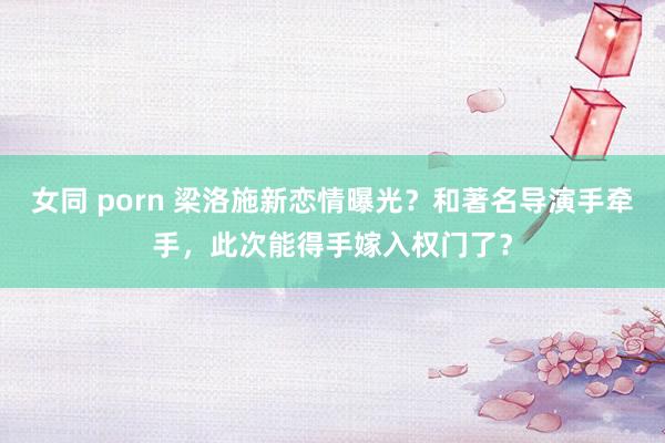 女同 porn 梁洛施新恋情曝光？和著名导演手牵手，此次能得手嫁入权门了？