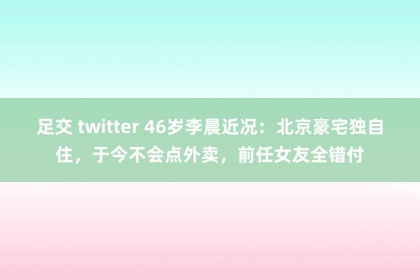 足交 twitter 46岁李晨近况：北京豪宅独自住，于今不会点外卖，前任女友全错付