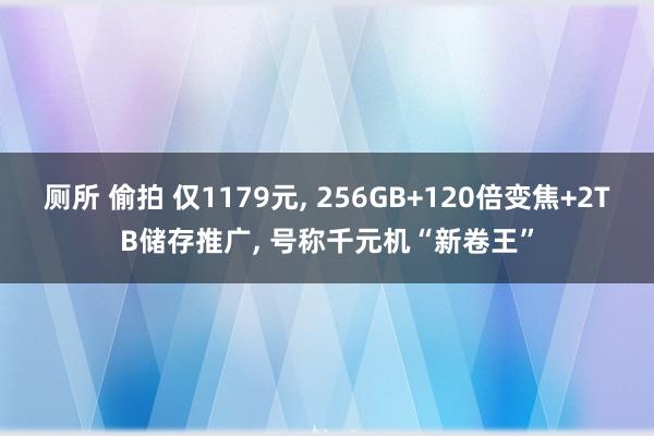 厕所 偷拍 仅1179元， 256GB+120倍变焦+2TB储存推广， 号称千元机“新卷王”